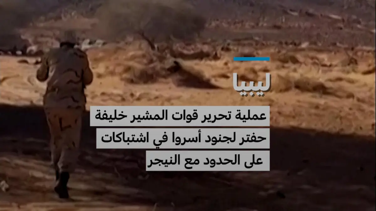 ليبيا: عملية تحرير قوات المشير خليفة حفتر لجنود أسروا في اشتباكات على الحدود مع النيجر